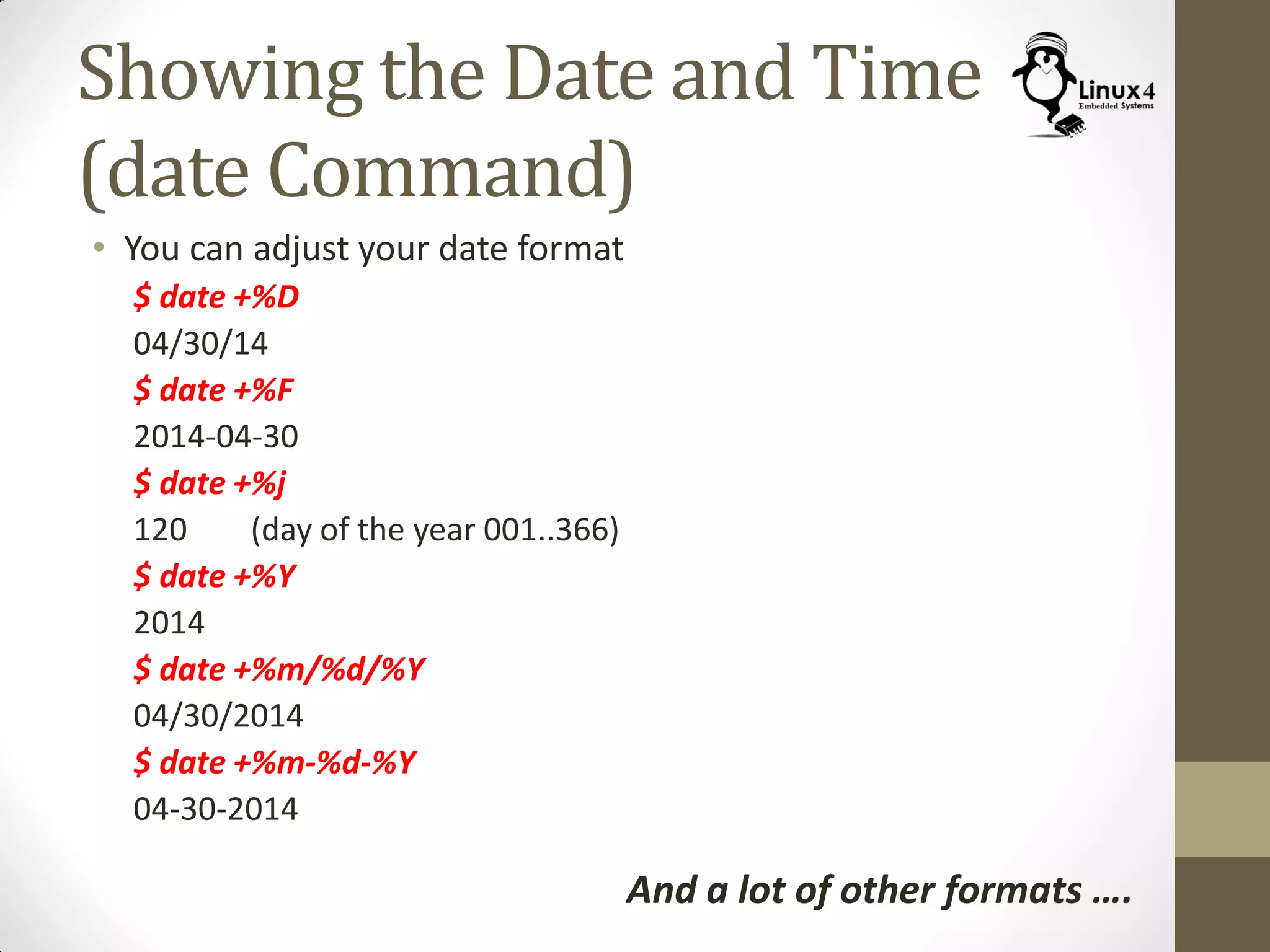 Showing the Date and Time
(date Command)
• You can adjust your date format
$ date +%D
04/30/14
$ date +%F
2014-04-30
$ date +%j
120 (day of the year 001..366)
$ date +%Y
2014
$ date +%m/%d/%Y
04/30/2014
$ date +%m-%d-%Y
04-30-2014
And a lot of other formats ….
 