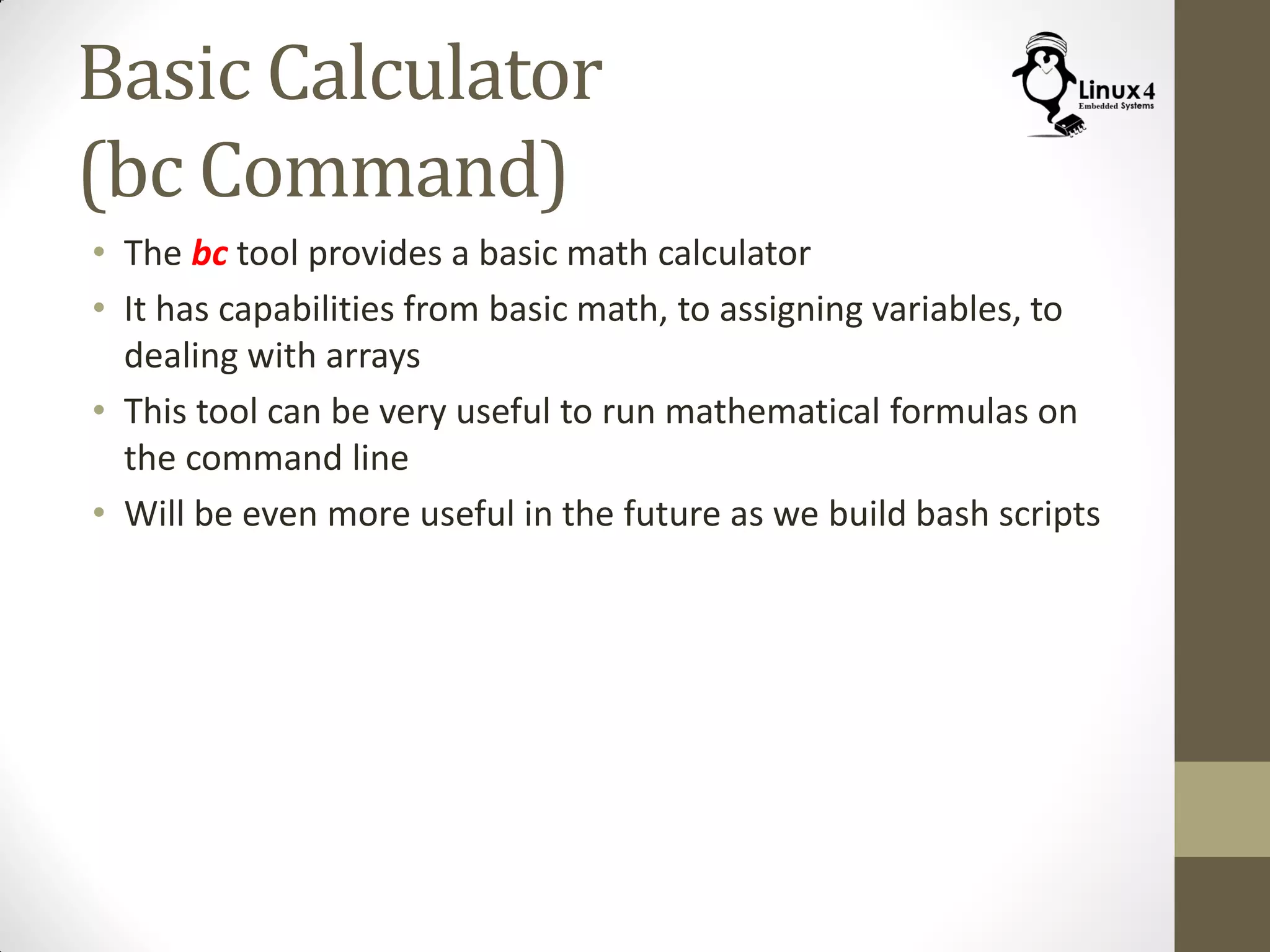 Basic Calculator
(bc Command)
• The bc tool provides a basic math calculator
• It has capabilities from basic math, to assigning variables, to
dealing with arrays
• This tool can be very useful to run mathematical formulas on
the command line
• Will be even more useful in the future as we build bash scripts
 