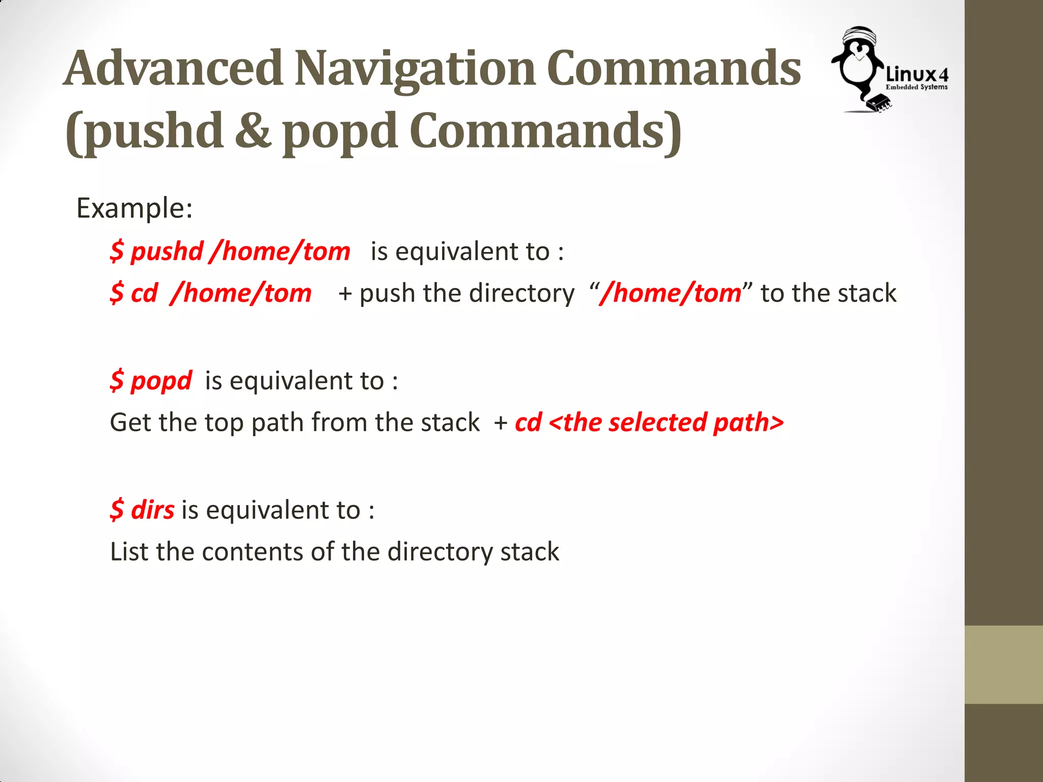 Advanced Navigation Commands
(pushd & popd Commands)
Example:
$ pushd /home/tom is equivalent to :
$ cd /home/tom + push the directory “/home/tom” to the stack
$ popd is equivalent to :
Get the top path from the stack + cd <the selected path>
$ dirs is equivalent to :
List the contents of the directory stack
 