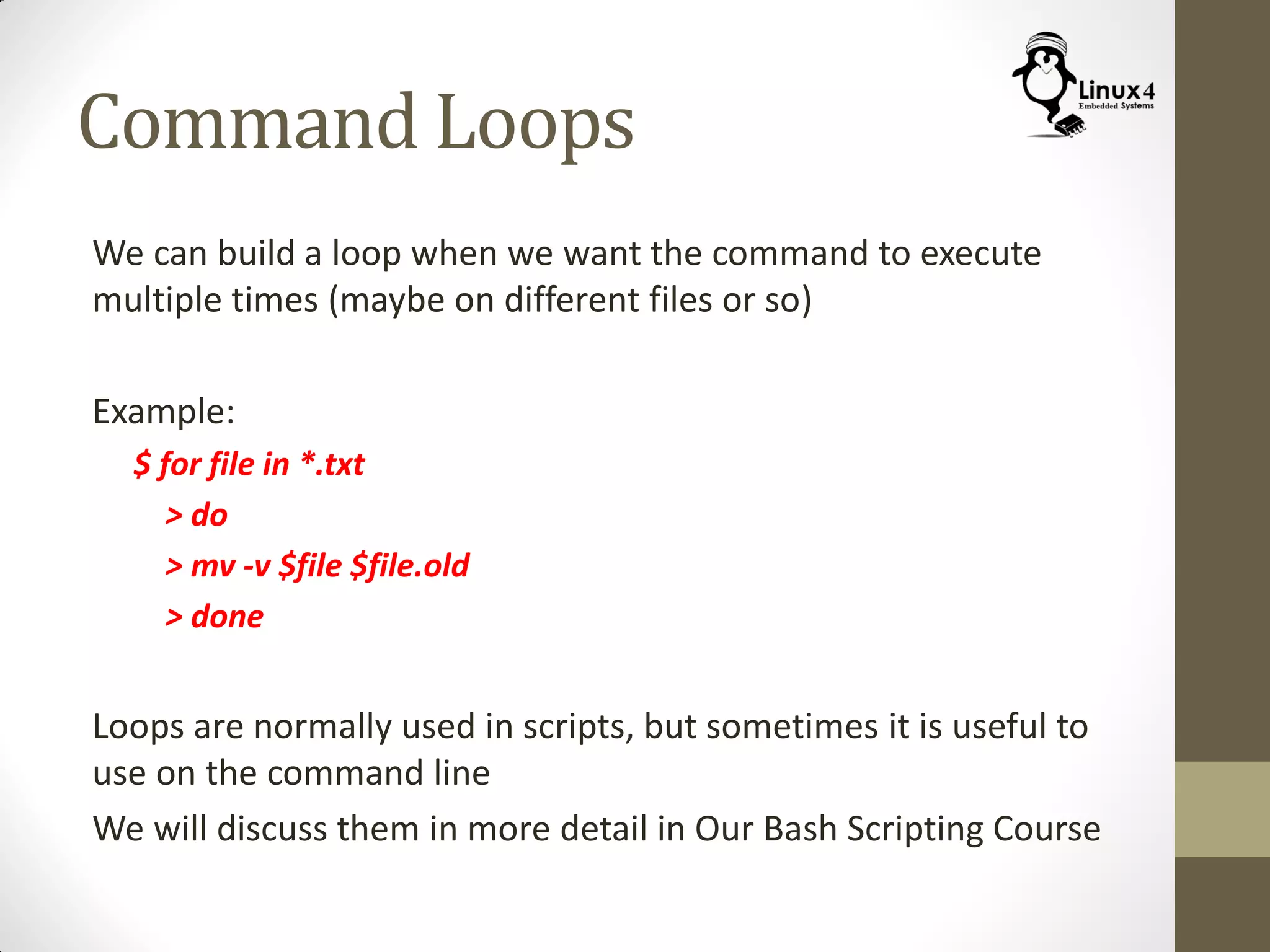 Command Loops
We can build a loop when we want the command to execute
multiple times (maybe on different files or so)
Example:
$ for file in *.txt
> do
> mv -v $file $file.old
> done
Loops are normally used in scripts, but sometimes it is useful to
use on the command line
We will discuss them in more detail in Our Bash Scripting Course
 