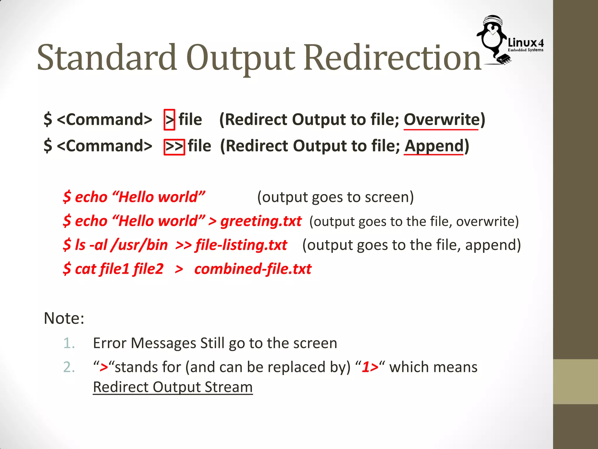 Standard Output Redirection
$ <Command> > file (Redirect Output to file; Overwrite)
$ <Command> >> file (Redirect Output to file; Append)
$ echo “Hello world” (output goes to screen)
$ echo “Hello world” > greeting.txt (output goes to the file, overwrite)
$ ls -al /usr/bin >> file-listing.txt (output goes to the file, append)
$ cat file1 file2 > combined-file.txt
Note:
1. Error Messages Still go to the screen
2. “>“stands for (and can be replaced by) “1>“ which means
Redirect Output Stream
 