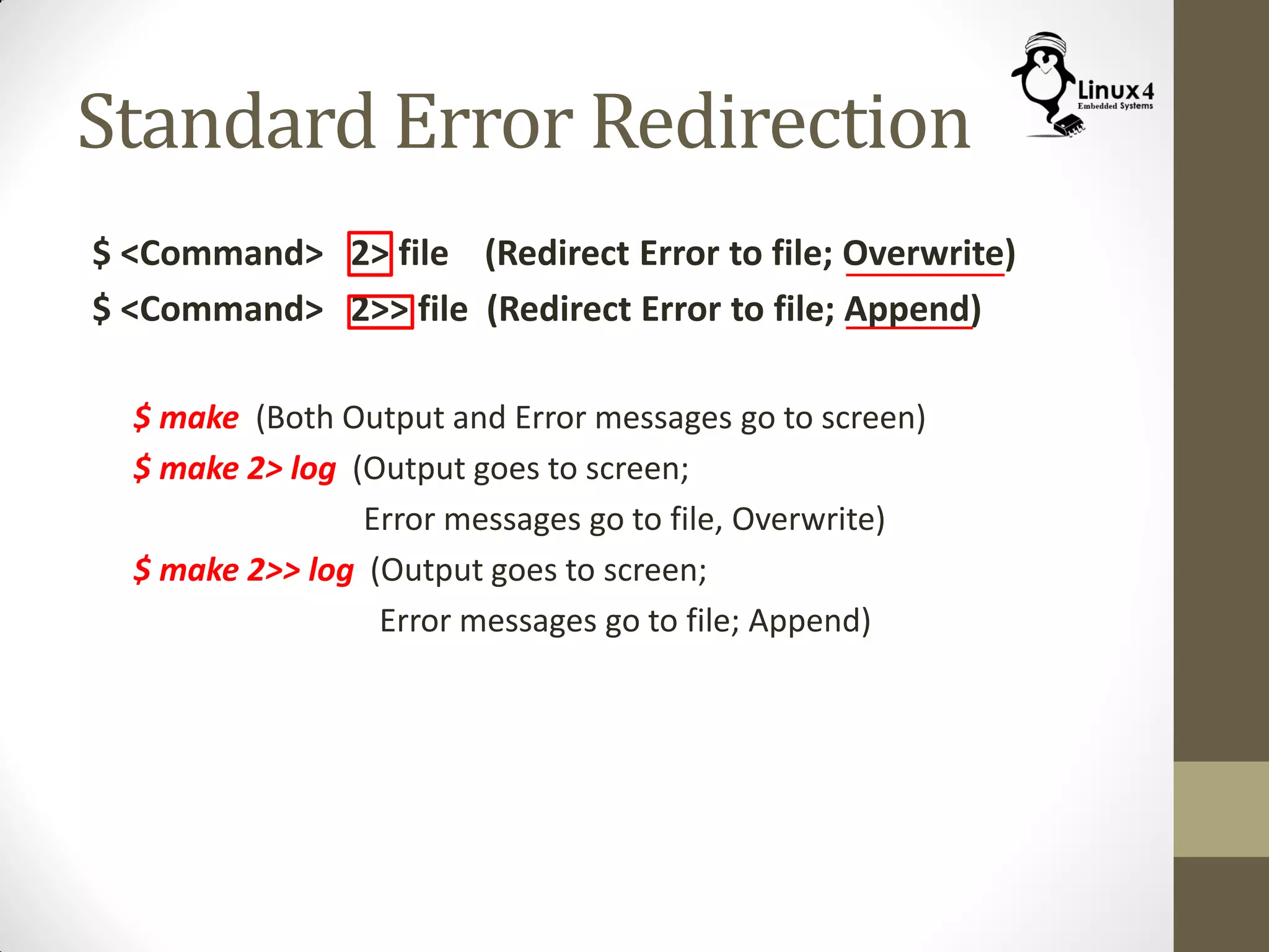 Standard Error Redirection
$ <Command> 2> file (Redirect Error to file; Overwrite)
$ <Command> 2>> file (Redirect Error to file; Append)
$ make (Both Output and Error messages go to screen)
$ make 2> log (Output goes to screen;
Error messages go to file, Overwrite)
$ make 2>> log (Output goes to screen;
Error messages go to file; Append)
 
