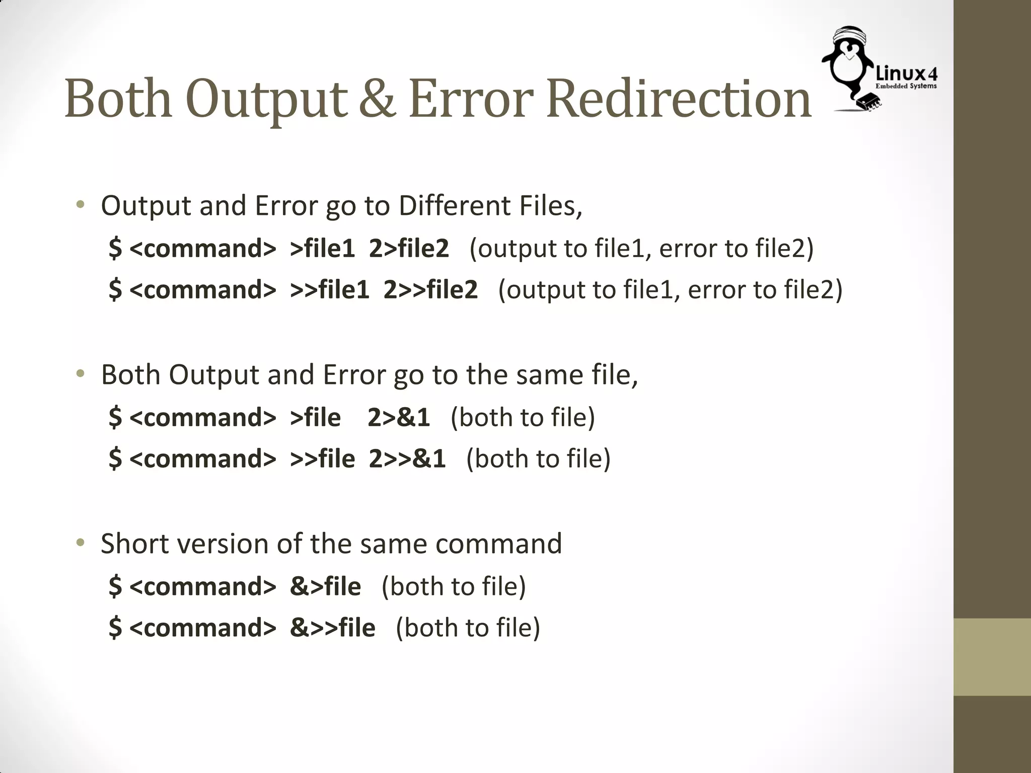 Both Output & Error Redirection
• Output and Error go to Different Files,
$ <command> >file1 2>file2 (output to file1, error to file2)
$ <command> >>file1 2>>file2 (output to file1, error to file2)
• Both Output and Error go to the same file,
$ <command> >file 2>&1 (both to file)
$ <command> >>file 2>>&1 (both to file)
• Short version of the same command
$ <command> &>file (both to file)
$ <command> &>>file (both to file)
 