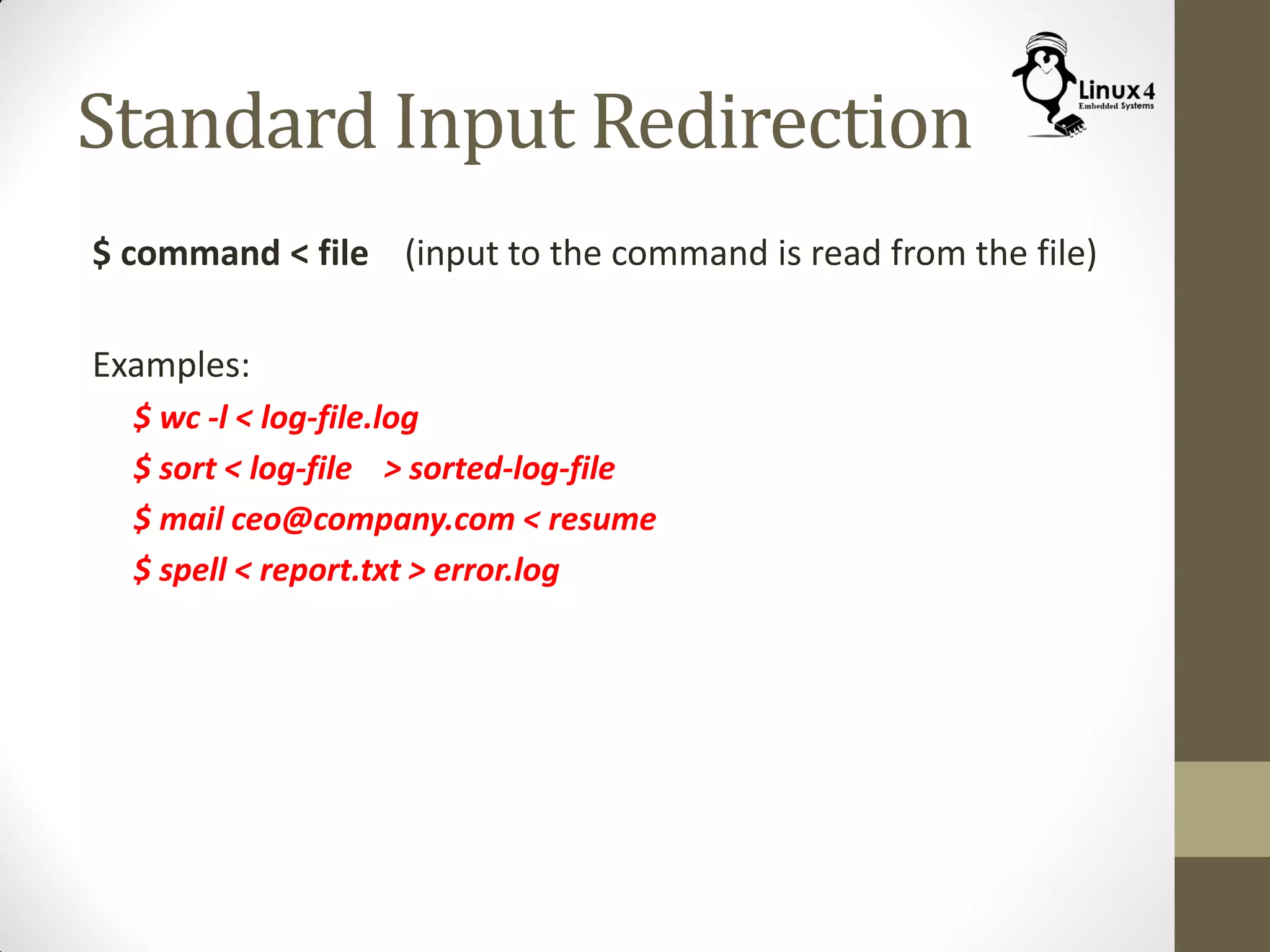 Standard Input Redirection
$ command < file (input to the command is read from the file)
Examples:
$ wc -l < log-file.log
$ sort < log-file > sorted-log-file
$ mail ceo@company.com < resume
$ spell < report.txt > error.log
 