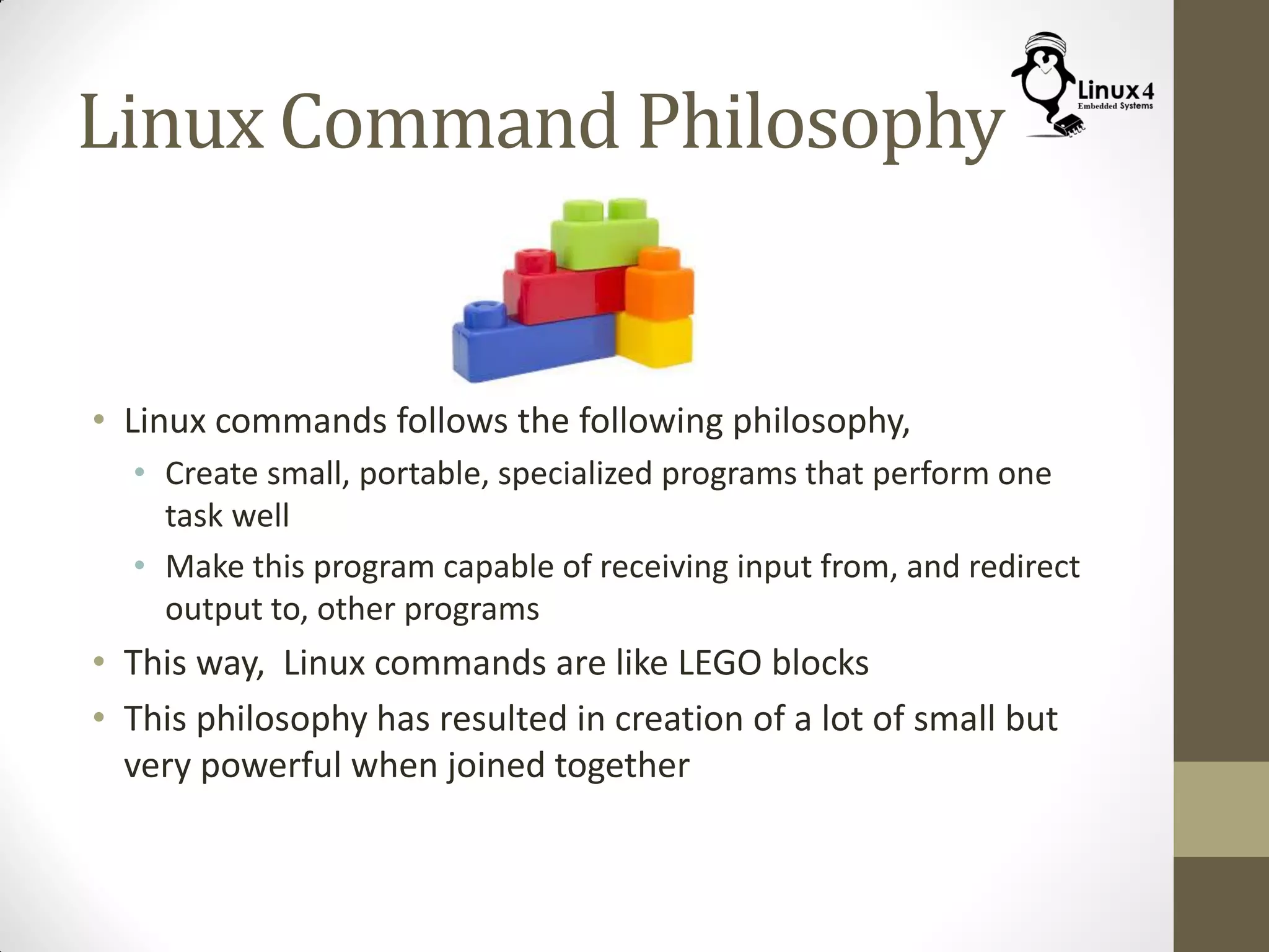 Linux Command Philosophy
• Linux commands follows the following philosophy,
• Create small, portable, specialized programs that perform one
task well
• Make this program capable of receiving input from, and redirect
output to, other programs
• This way, Linux commands are like LEGO blocks
• This philosophy has resulted in creation of a lot of small but
very powerful when joined together
 
