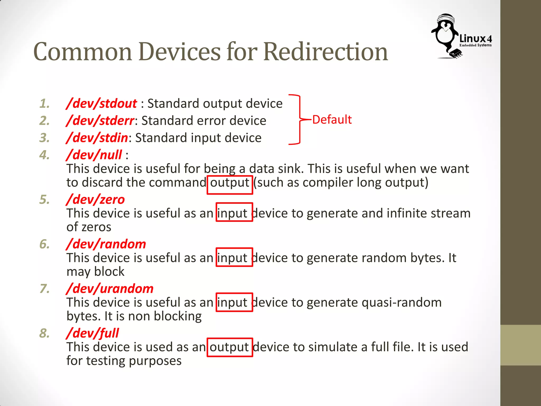Common Devices for Redirection
1. /dev/stdout : Standard output device
2. /dev/stderr: Standard error device
3. /dev/stdin: Standard input device
4. /dev/null :
This device is useful for being a data sink. This is useful when we want
to discard the command output (such as compiler long output)
5. /dev/zero
This device is useful as an input device to generate and infinite stream
of zeros
6. /dev/random
This device is useful as an input device to generate random bytes. It
may block
7. /dev/urandom
This device is useful as an input device to generate quasi-random
bytes. It is non blocking
8. /dev/full
This device is used as an output device to simulate a full file. It is used
for testing purposes
Default
 