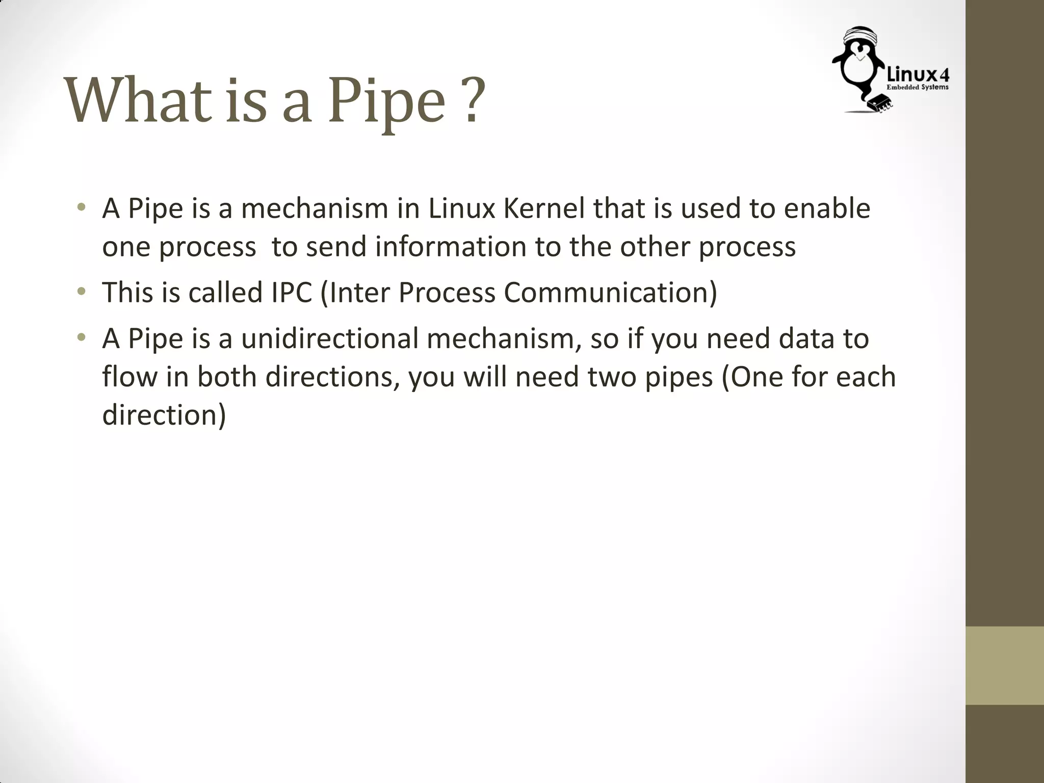 What is a Pipe ?
• A Pipe is a mechanism in Linux Kernel that is used to enable
one process to send information to the other process
• This is called IPC (Inter Process Communication)
• A Pipe is a unidirectional mechanism, so if you need data to
flow in both directions, you will need two pipes (One for each
direction)
 