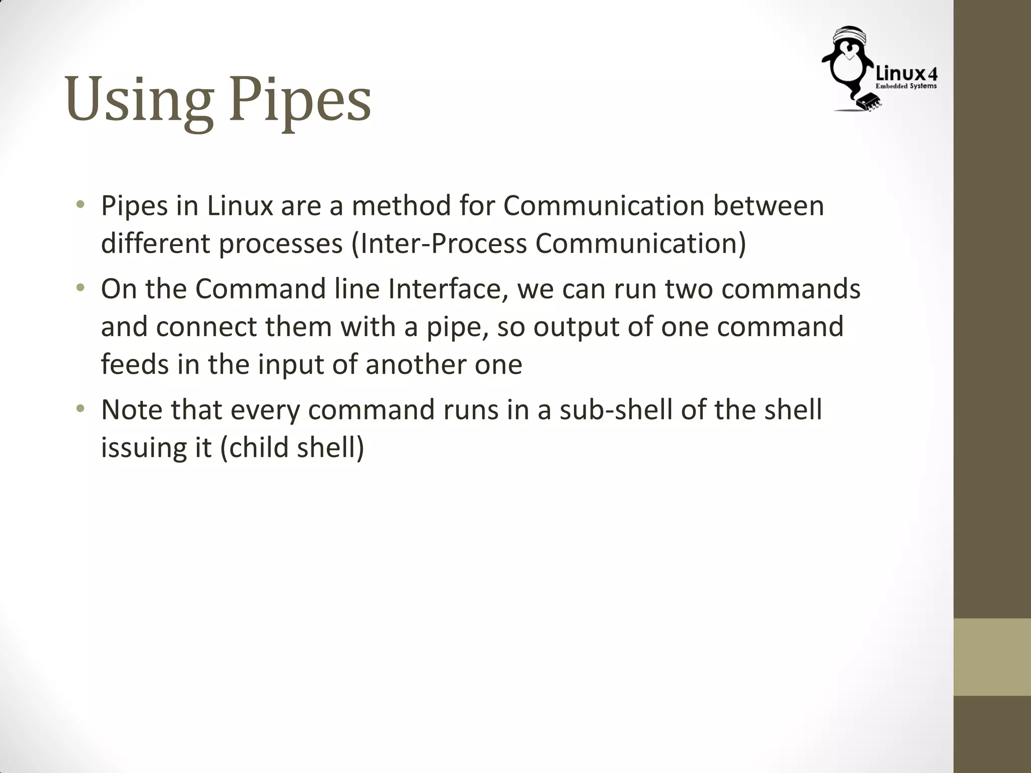 Using Pipes
• Pipes in Linux are a method for Communication between
different processes (Inter-Process Communication)
• On the Command line Interface, we can run two commands
and connect them with a pipe, so output of one command
feeds in the input of another one
• Note that every command runs in a sub-shell of the shell
issuing it (child shell)
 