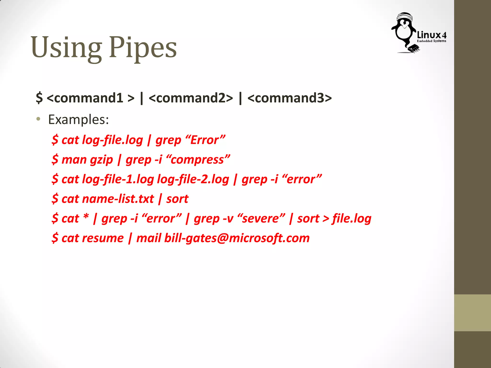 Using Pipes
$ <command1 > | <command2> | <command3>
• Examples:
$ cat log-file.log | grep “Error”
$ man gzip | grep -i “compress”
$ cat log-file-1.log log-file-2.log | grep -i “error”
$ cat name-list.txt | sort
$ cat * | grep -i “error” | grep -v “severe” | sort > file.log
$ cat resume | mail bill-gates@microsoft.com
 