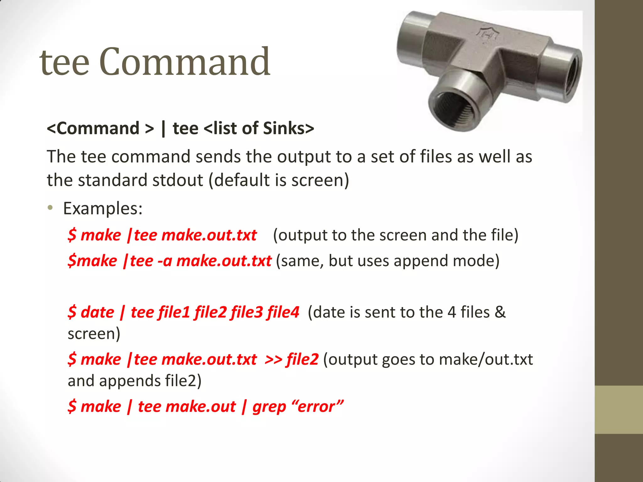 tee Command
<Command > | tee <list of Sinks>
The tee command sends the output to a set of files as well as
the standard stdout (default is screen)
• Examples:
$ make |tee make.out.txt (output to the screen and the file)
$make |tee -a make.out.txt (same, but uses append mode)
$ date | tee file1 file2 file3 file4 (date is sent to the 4 files &
screen)
$ make |tee make.out.txt >> file2 (output goes to make/out.txt
and appends file2)
$ make | tee make.out | grep “error”
 