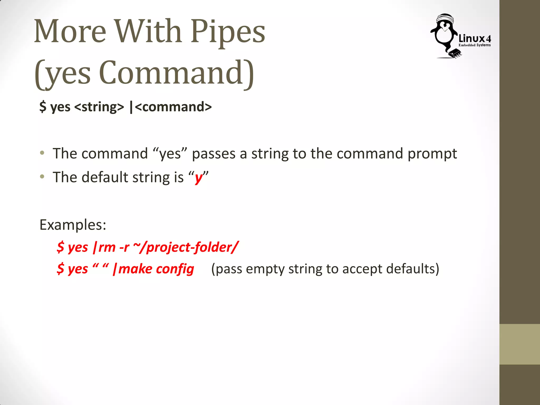 More With Pipes
(yes Command)
$ yes <string> |<command>
• The command “yes” passes a string to the command prompt
• The default string is “y”
Examples:
$ yes |rm -r ~/project-folder/
$ yes “ “ |make config (pass empty string to accept defaults)
 