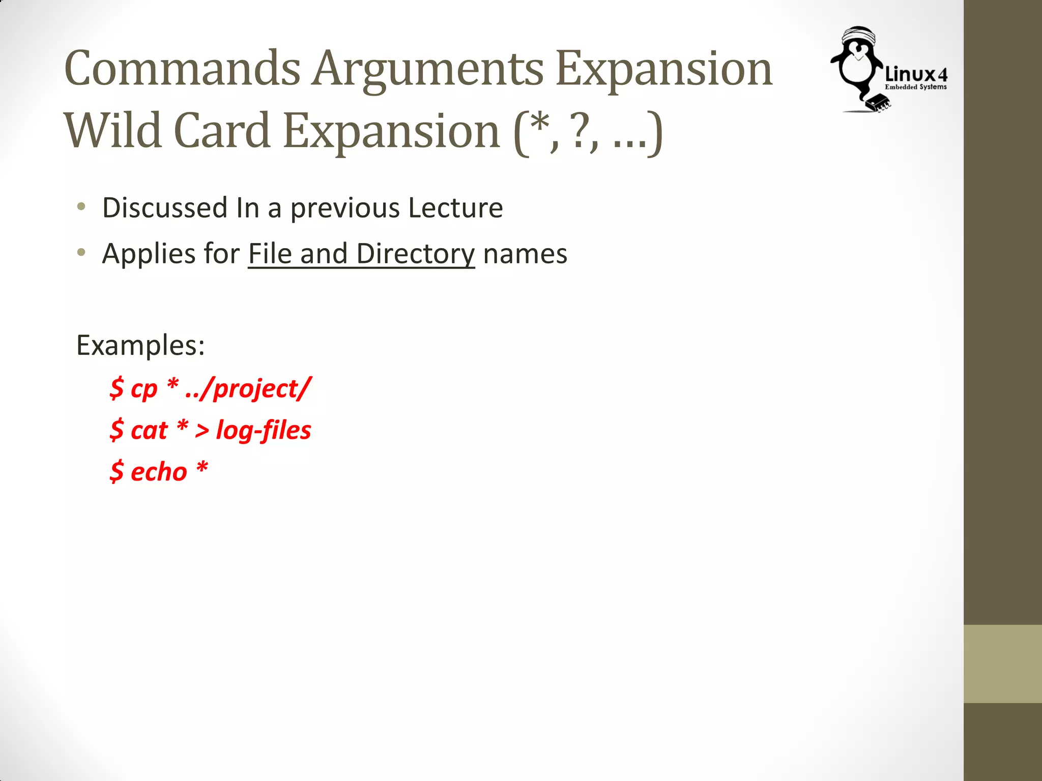 Commands Arguments Expansion
Wild Card Expansion (*, ?, …)
• Discussed In a previous Lecture
• Applies for File and Directory names
Examples:
$ cp * ../project/
$ cat * > log-files
$ echo *
 