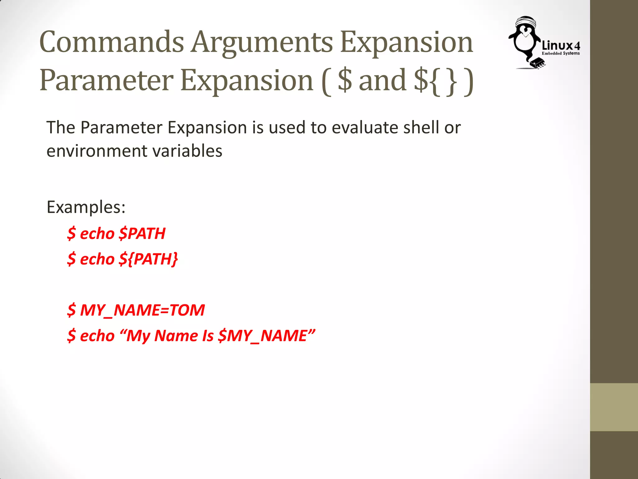 Commands Arguments Expansion
Parameter Expansion ( $ and ${ } )
The Parameter Expansion is used to evaluate shell or
environment variables
Examples:
$ echo $PATH
$ echo ${PATH}
$ MY_NAME=TOM
$ echo “My Name Is $MY_NAME”
 