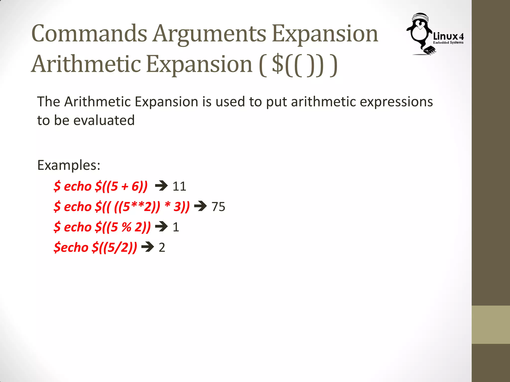 Commands Arguments Expansion
Arithmetic Expansion ( $(( )) )
The Arithmetic Expansion is used to put arithmetic expressions
to be evaluated
Examples:
$ echo $((5 + 6))  11
$ echo $(( ((5**2)) * 3))  75
$ echo $((5 % 2))  1
$echo $((5/2))  2
 