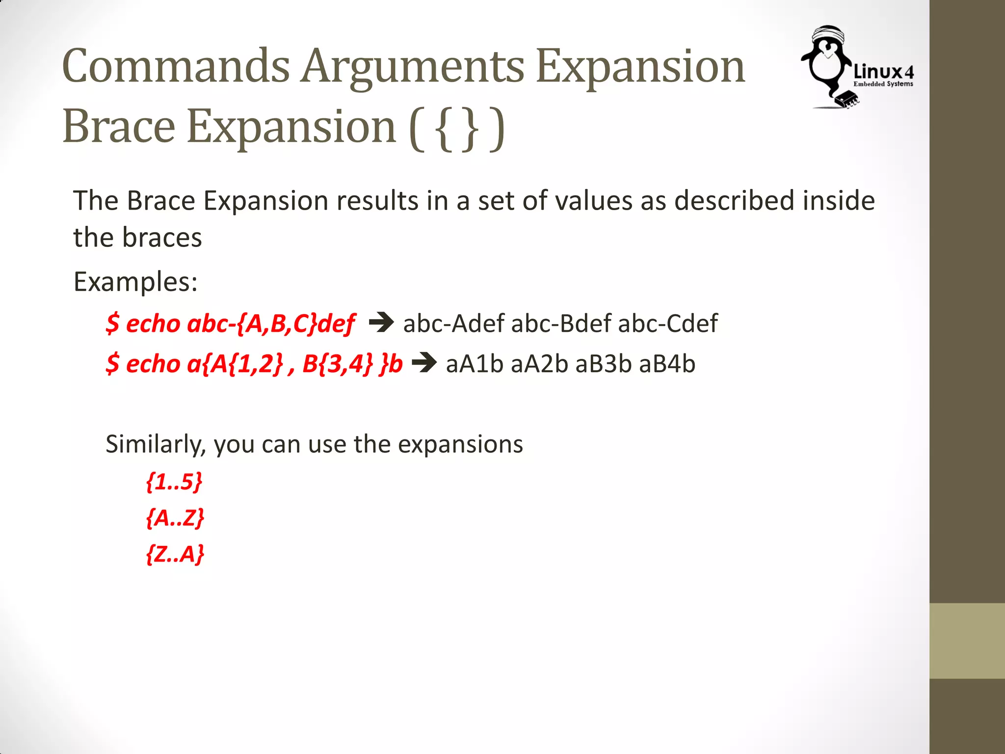 Commands Arguments Expansion
Brace Expansion ( { } )
The Brace Expansion results in a set of values as described inside
the braces
Examples:
$ echo abc-{A,B,C}def  abc-Adef abc-Bdef abc-Cdef
$ echo a{A{1,2} , B{3,4} }b  aA1b aA2b aB3b aB4b
Similarly, you can use the expansions
{1..5}
{A..Z}
{Z..A}
 