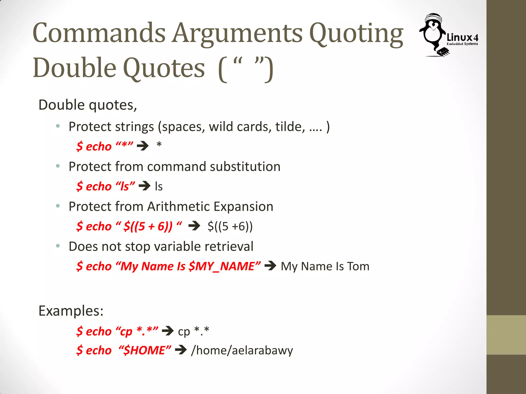 Commands Arguments Quoting
Double Quotes ( “ ”)
Double quotes,
• Protect strings (spaces, wild cards, tilde, …. )
$ echo “*”  *
• Protect from command substitution
$ echo “ls”  ls
• Protect from Arithmetic Expansion
$ echo “ $((5 + 6)) “  $((5 +6))
• Does not stop variable retrieval
$ echo “My Name Is $MY_NAME”  My Name Is Tom
Examples:
$ echo “cp *.*”  cp *.*
$ echo “$HOME”  /home/aelarabawy
 