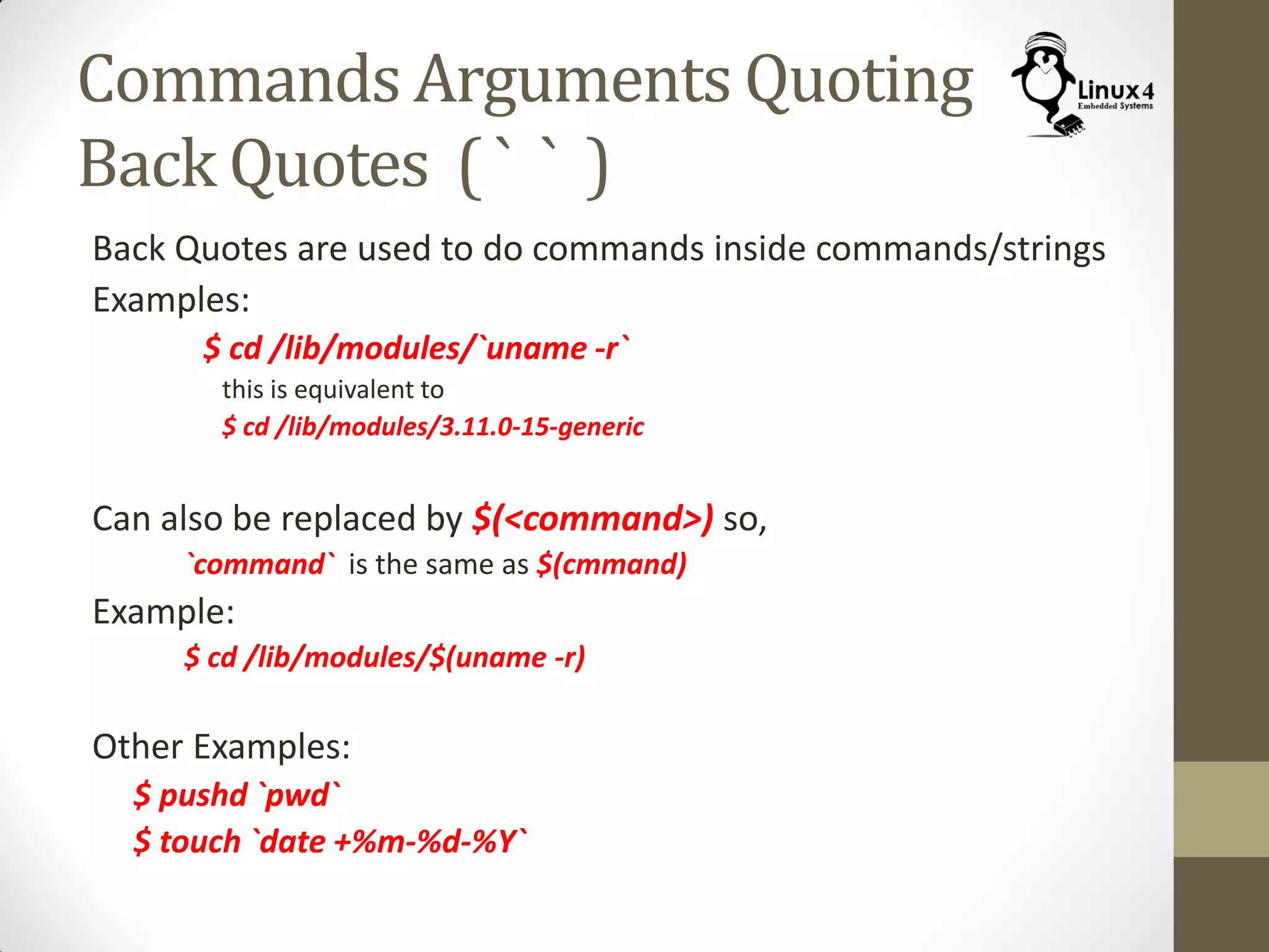 Commands Arguments Quoting
Back Quotes ( ` ` )
Back Quotes are used to do commands inside commands/strings
Examples:
$ cd /lib/modules/`uname -r`
this is equivalent to
$ cd /lib/modules/3.11.0-15-generic
Can also be replaced by $(<command>) so,
`command` is the same as $(cmmand)
Example:
$ cd /lib/modules/$(uname -r)
Other Examples:
$ pushd `pwd`
$ touch `date +%m-%d-%Y`
 