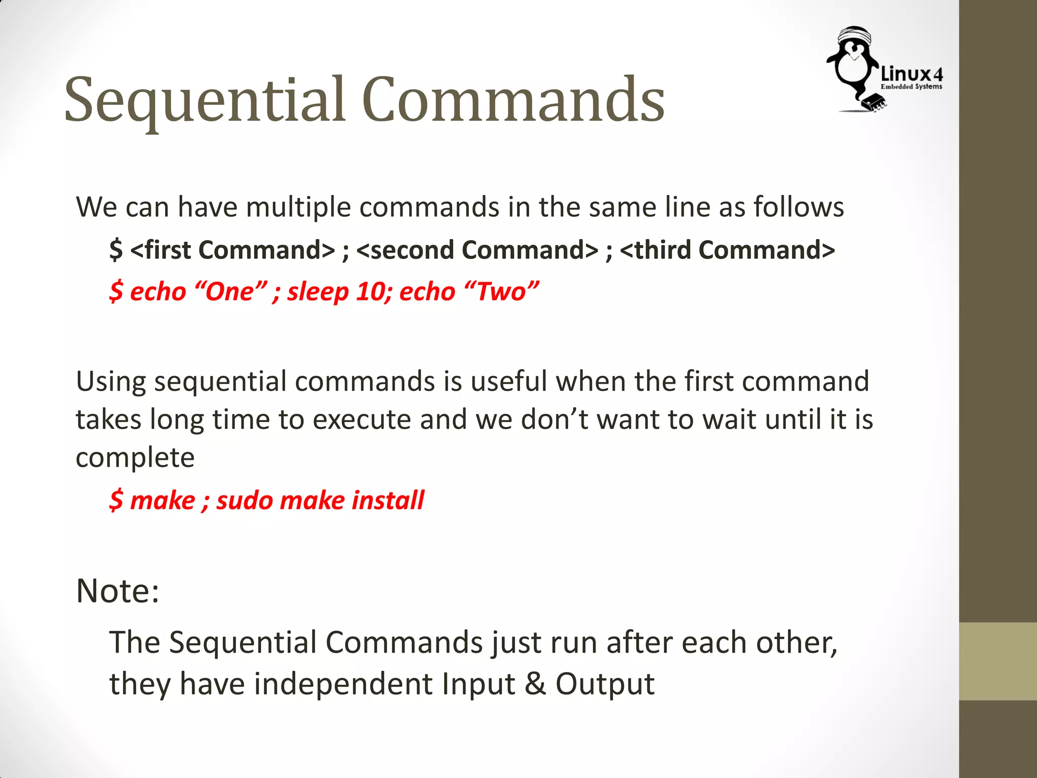 Sequential Commands
We can have multiple commands in the same line as follows
$ <first Command> ; <second Command> ; <third Command>
$ echo “One” ; sleep 10; echo “Two”
Using sequential commands is useful when the first command
takes long time to execute and we don’t want to wait until it is
complete
$ make ; sudo make install
Note:
The Sequential Commands just run after each other,
they have independent Input & Output
 