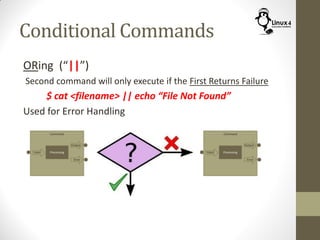 Conditional Commands
ORing (“||”)
Second command will only execute if the First Returns Failure
$ cat <filename> || echo “File Not Found”
Used for Error Handling
 