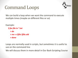 Command Loops
We can build a loop when we want the command to execute
multiple times (maybe on different files or so)
Example:
$ for file in *.txt
> do
> mv -v $file $file.old
> done
Loops are normally used in scripts, but sometimes it is useful to
use on the command line
We will discuss them in more detail in Our Bash Scripting Course
 
