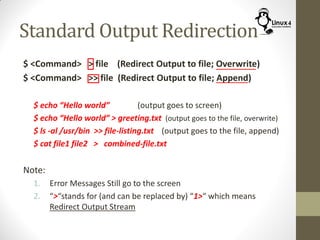 Standard Output Redirection
$ <Command> > file (Redirect Output to file; Overwrite)
$ <Command> >> file (Redirect Output to file; Append)
$ echo “Hello world” (output goes to screen)
$ echo “Hello world” > greeting.txt (output goes to the file, overwrite)
$ ls -al /usr/bin >> file-listing.txt (output goes to the file, append)
$ cat file1 file2 > combined-file.txt
Note:
1. Error Messages Still go to the screen
2. “>“stands for (and can be replaced by) “1>“ which means
Redirect Output Stream
 