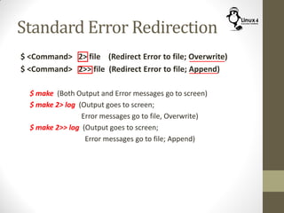 Standard Error Redirection
$ <Command> 2> file (Redirect Error to file; Overwrite)
$ <Command> 2>> file (Redirect Error to file; Append)
$ make (Both Output and Error messages go to screen)
$ make 2> log (Output goes to screen;
Error messages go to file, Overwrite)
$ make 2>> log (Output goes to screen;
Error messages go to file; Append)
 