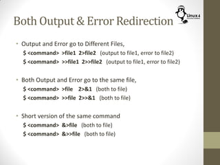 Both Output & Error Redirection
• Output and Error go to Different Files,
$ <command> >file1 2>file2 (output to file1, error to file2)
$ <command> >>file1 2>>file2 (output to file1, error to file2)
• Both Output and Error go to the same file,
$ <command> >file 2>&1 (both to file)
$ <command> >>file 2>>&1 (both to file)
• Short version of the same command
$ <command> &>file (both to file)
$ <command> &>>file (both to file)
 