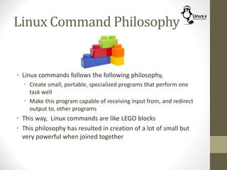 Linux Command Philosophy
• Linux commands follows the following philosophy,
• Create small, portable, specialized programs that perform one
task well
• Make this program capable of receiving input from, and redirect
output to, other programs
• This way, Linux commands are like LEGO blocks
• This philosophy has resulted in creation of a lot of small but
very powerful when joined together
 