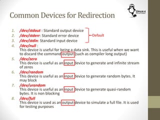 Common Devices for Redirection
1. /dev/stdout : Standard output device
2. /dev/stderr: Standard error device
3. /dev/stdin: Standard input device
4. /dev/null :
This device is useful for being a data sink. This is useful when we want
to discard the command output (such as compiler long output)
5. /dev/zero
This device is useful as an input device to generate and infinite stream
of zeros
6. /dev/random
This device is useful as an input device to generate random bytes. It
may block
7. /dev/urandom
This device is useful as an input device to generate quasi-random
bytes. It is non blocking
8. /dev/full
This device is used as an output device to simulate a full file. It is used
for testing purposes
Default
 