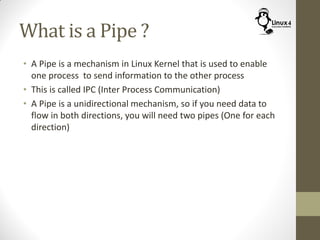 What is a Pipe ?
• A Pipe is a mechanism in Linux Kernel that is used to enable
one process to send information to the other process
• This is called IPC (Inter Process Communication)
• A Pipe is a unidirectional mechanism, so if you need data to
flow in both directions, you will need two pipes (One for each
direction)
 