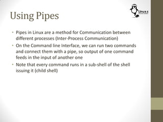 Using Pipes
• Pipes in Linux are a method for Communication between
different processes (Inter-Process Communication)
• On the Command line Interface, we can run two commands
and connect them with a pipe, so output of one command
feeds in the input of another one
• Note that every command runs in a sub-shell of the shell
issuing it (child shell)
 