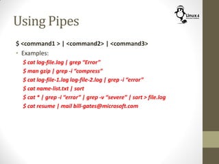 Using Pipes
$ <command1 > | <command2> | <command3>
• Examples:
$ cat log-file.log | grep “Error”
$ man gzip | grep -i “compress”
$ cat log-file-1.log log-file-2.log | grep -i “error”
$ cat name-list.txt | sort
$ cat * | grep -i “error” | grep -v “severe” | sort > file.log
$ cat resume | mail bill-gates@microsoft.com
 
