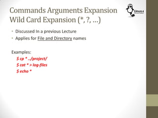 Commands Arguments Expansion
Wild Card Expansion (*, ?, …)
• Discussed In a previous Lecture
• Applies for File and Directory names
Examples:
$ cp * ../project/
$ cat * > log-files
$ echo *
 