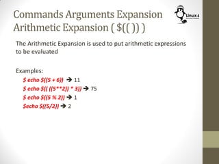 Commands Arguments Expansion
Arithmetic Expansion ( $(( )) )
The Arithmetic Expansion is used to put arithmetic expressions
to be evaluated
Examples:
$ echo $((5 + 6))  11
$ echo $(( ((5**2)) * 3))  75
$ echo $((5 % 2))  1
$echo $((5/2))  2
 