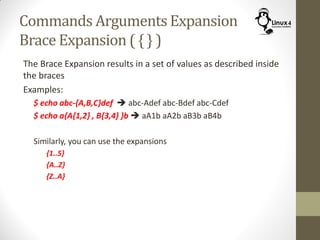 Commands Arguments Expansion
Brace Expansion ( { } )
The Brace Expansion results in a set of values as described inside
the braces
Examples:
$ echo abc-{A,B,C}def  abc-Adef abc-Bdef abc-Cdef
$ echo a{A{1,2} , B{3,4} }b  aA1b aA2b aB3b aB4b
Similarly, you can use the expansions
{1..5}
{A..Z}
{Z..A}
 