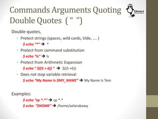 Commands Arguments Quoting
Double Quotes ( “ ”)
Double quotes,
• Protect strings (spaces, wild cards, tilde, …. )
$ echo “*”  *
• Protect from command substitution
$ echo “ls”  ls
• Protect from Arithmetic Expansion
$ echo “ $((5 + 6)) “  $((5 +6))
• Does not stop variable retrieval
$ echo “My Name Is $MY_NAME”  My Name Is Tom
Examples:
$ echo “cp *.*”  cp *.*
$ echo “$HOME”  /home/aelarabawy
 