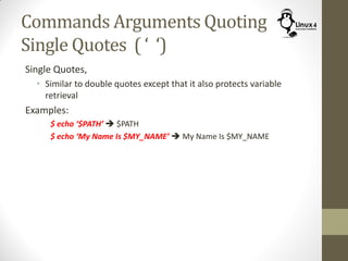 Commands Arguments Quoting
Single Quotes ( ‘ ‘)
Single Quotes,
• Similar to double quotes except that it also protects variable
retrieval
Examples:
$ echo ‘$PATH’  $PATH
$ echo ‘My Name Is $MY_NAME’  My Name Is $MY_NAME
 