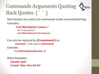 Commands Arguments Quoting
Back Quotes ( ` ` )
Back Quotes are used to do commands inside commands/strings
Examples:
$ cd /lib/modules/`uname -r`
this is equivalent to
$ cd /lib/modules/3.11.0-15-generic
Can also be replaced by $(<command>) so,
`command` is the same as $(cmmand)
Example:
$ cd /lib/modules/$(uname -r)
Other Examples:
$ pushd `pwd`
$ touch `date +%m-%d-%Y`
 