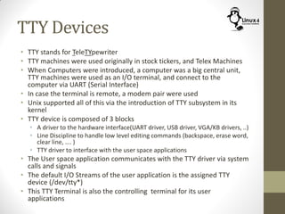 TTY Devices
• TTY stands for TeleTYpewriter
• TTY machines were used originally in stock tickers, and Telex Machines
• When Computers were introduced, a computer was a big central unit,
TTY machines were used as an I/O terminal, and connect to the
computer via UART (Serial Interface)
• In case the terminal is remote, a modem pair were used
• Unix supported all of this via the introduction of TTY subsystem in its
kernel
• TTY device is composed of 3 blocks
• A driver to the hardware interface(UART driver, USB driver, VGA/KB drivers, ..)
• Line Discipline to handle low level editing commands (backspace, erase word,
clear line, …. )
• TTY driver to interface with the user space applications
• The User space application communicates with the TTY driver via system
calls and signals
• The default I/O Streams of the user application is the assigned TTY
device (/dev/tty*)
• This TTY Terminal is also the controlling terminal for its user
applications
 