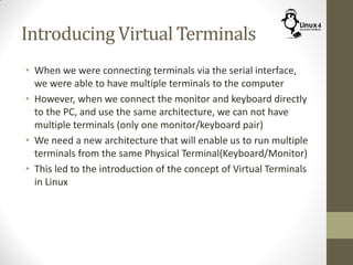 Introducing Virtual Terminals
• When we were connecting terminals via the serial interface,
we were able to have multiple terminals to the computer
• However, when we connect the monitor and keyboard directly
to the PC, and use the same architecture, we can not have
multiple terminals (only one monitor/keyboard pair)
• We need a new architecture that will enable us to run multiple
terminals from the same Physical Terminal(Keyboard/Monitor)
• This led to the introduction of the concept of Virtual Terminals
in Linux
 