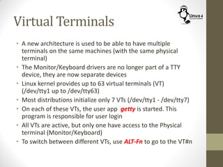 Virtual Terminals
• A new architecture is used to be able to have multiple
terminals on the same machines (with the same physical
terminal)
• The Monitor/Keyboard drivers are no longer part of a TTY
device, they are now separate devices
• Linux kernel provides up to 63 virtual terminals (VT)
(/dev/tty1 up to /dev/tty63)
• Most distributions initialize only 7 VTs (/dev/tty1 - /dev/tty7)
• On each of these VTs, the user app getty is started. This
program is responsible for user login
• All VTs are active, but only one have access to the Physical
terminal (Monitor/Keyboard)
• To switch between different VTs, use ALT-Fn to go to the VT#n
 