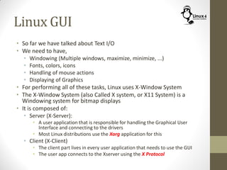 Linux GUI
• So far we have talked about Text I/O
• We need to have,
• Windowing (Multiple windows, maximize, minimize, ...)
• Fonts, colors, icons
• Handling of mouse actions
• Displaying of Graphics
• For performing all of these tasks, Linux uses X-Window System
• The X-Window System (also Called X system, or X11 System) is a
Windowing system for bitmap displays
• It is composed of:
• Server (X-Server):
• A user application that is responsible for handling the Graphical User
Interface and connecting to the drivers
• Most Linux distributions use the Xorg application for this
• Client (X-Client)
• The client part lives in every user application that needs to use the GUI
• The user app connects to the Xserver using the X Protocol
 