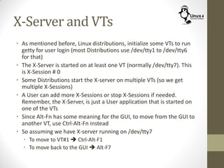 X-Server and VTs
• As mentioned before, Linux distributions, initialize some VTs to run
getty for user login (most Distributions use /dev/tty1 to /dev/tty6
for that)
• The X-Server is started on at least one VT (normally /dev/tty7). This
is X-Session # 0
• Some Distributions start the X-server on multiple VTs (so we get
multiple X-Sessions)
• A User can add more X-Sessions or stop X-Sessions if needed.
Remember, the X-Server, is just a User application that is started on
one of the VTs
• Since Alt-Fn has some meaning for the GUI, to move from the GUI to
another VT, use Ctrl-Alt-Fn instead
• So assuming we have X-server running on /dev/tty7
• To move to VT#1  Ctrl-Alt-F1
• To move back to the GUI  Alt-F7
 