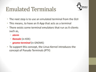 Emulated Terminals
• The next step is to use an emulated terminal from the GUI
• This means, to have an X-App that acts as a terminal
• There exists some terminal emulators that run as X-clients
such as,
• xterm
• Konsole (in KDE)
• gnome-terminal (in GNOME)
• To support this concept, the Linux Kernel introduces the
concept of Pseudo Terminals (PTY)
 
