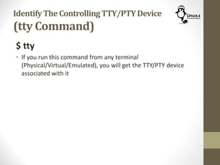 IdentifyTheControllingTTY/PTYDevice
(tty Command)
$ tty
• If you run this command from any terminal
(Physical/Virtual/Emulated), you will get the TTY/PTY device
associated with it
 
