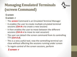 Managing Emulated Terminals
(screen Command)
$ screen
$ screen -r
• The screen Command is an Emulated Terminal Manager
• It enables the user to create multiple emulated terminal
sessions (Ctrl-A c to create a new session)
• It then enables the user to move between the different
sessions (Ctrl-A n to move to next sesseion)
• The user can detach the screen command from its controlling
TTY (Ctrl-A d).
• This is a very useful tool, now the controlling terminal can
close without affecting the sessions running under screen
• To regain control of the screen sessions, perform
$ screen -r
 