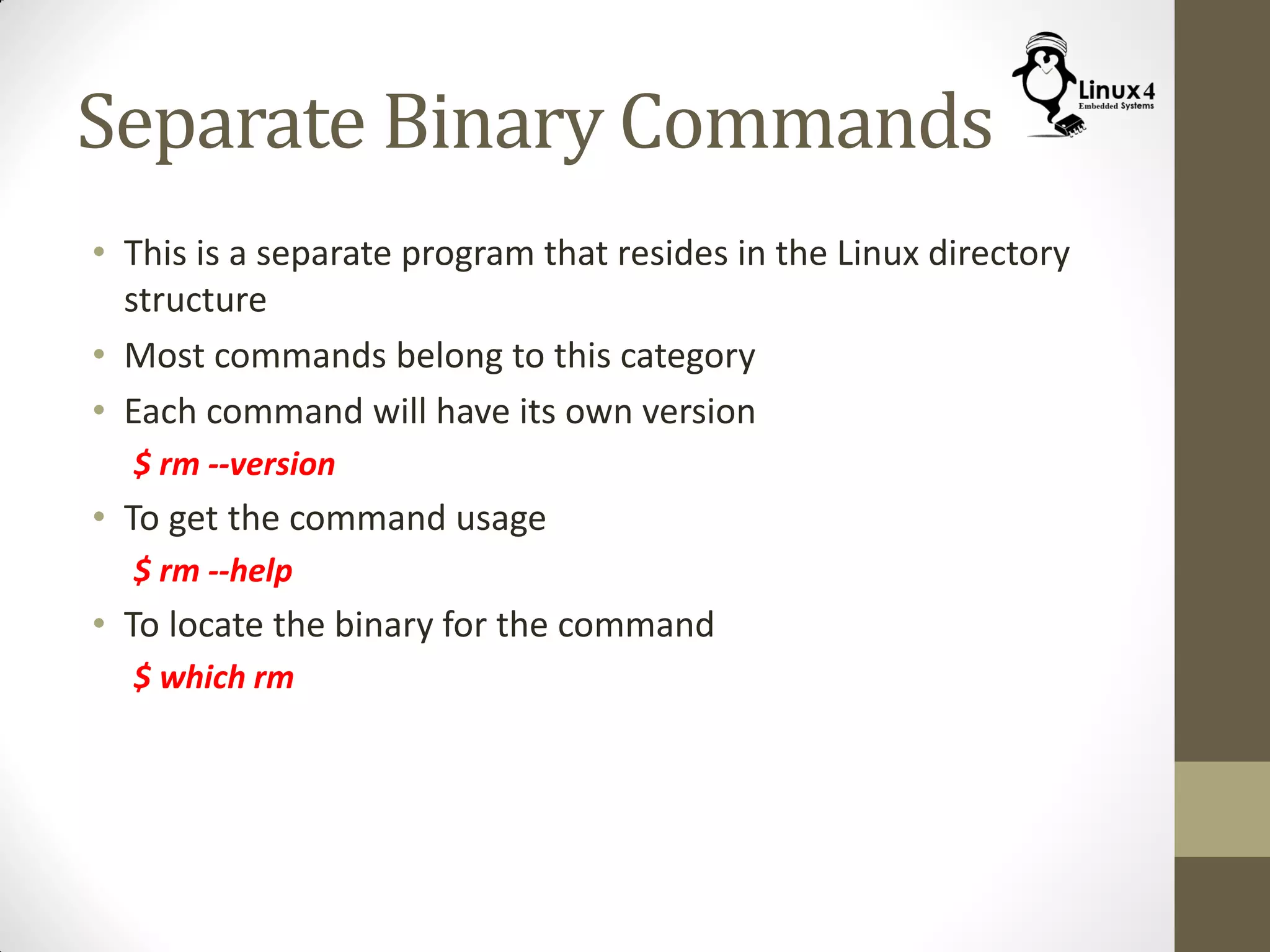 Separate Binary Commands
• This is a separate program that resides in the Linux directory
structure
• Most commands belong to this category
• Each command will have its own version
$ rm --version
• To get the command usage
$ rm --help
• To locate the binary for the command
$ which rm
 