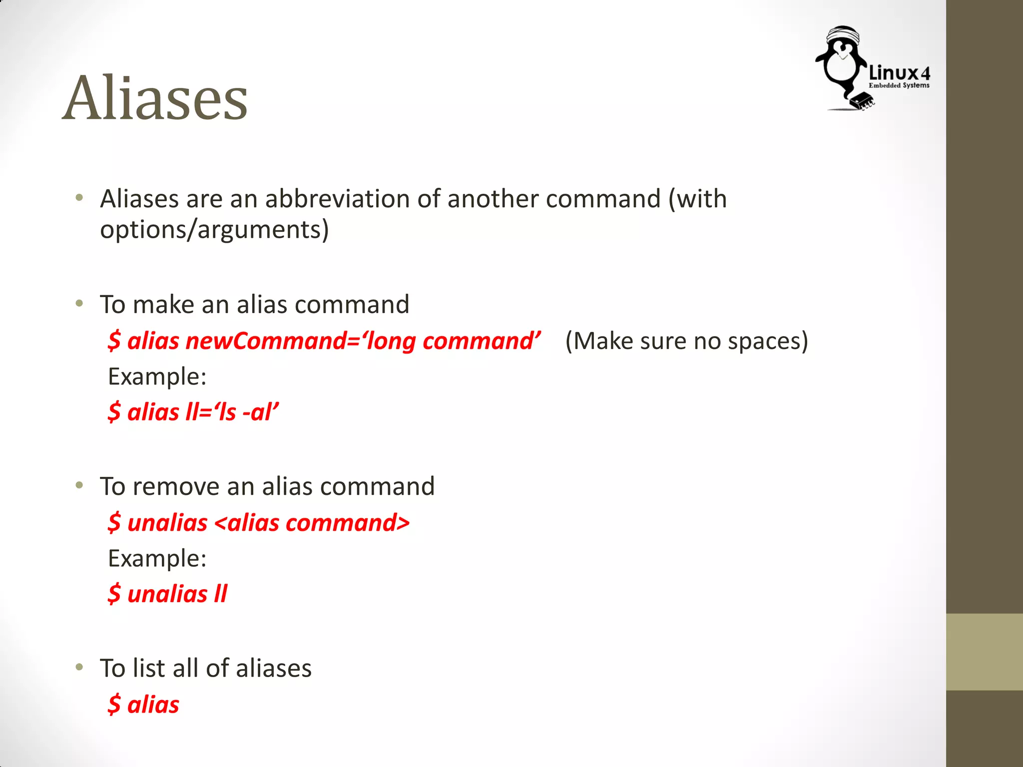 Aliases
• Aliases are an abbreviation of another command (with
options/arguments)
• To make an alias command
$ alias newCommand=‘long command’ (Make sure no spaces)
Example:
$ alias ll=‘ls -al’
• To remove an alias command
$ unalias <alias command>
Example:
$ unalias ll
• To list all of aliases
$ alias
 
