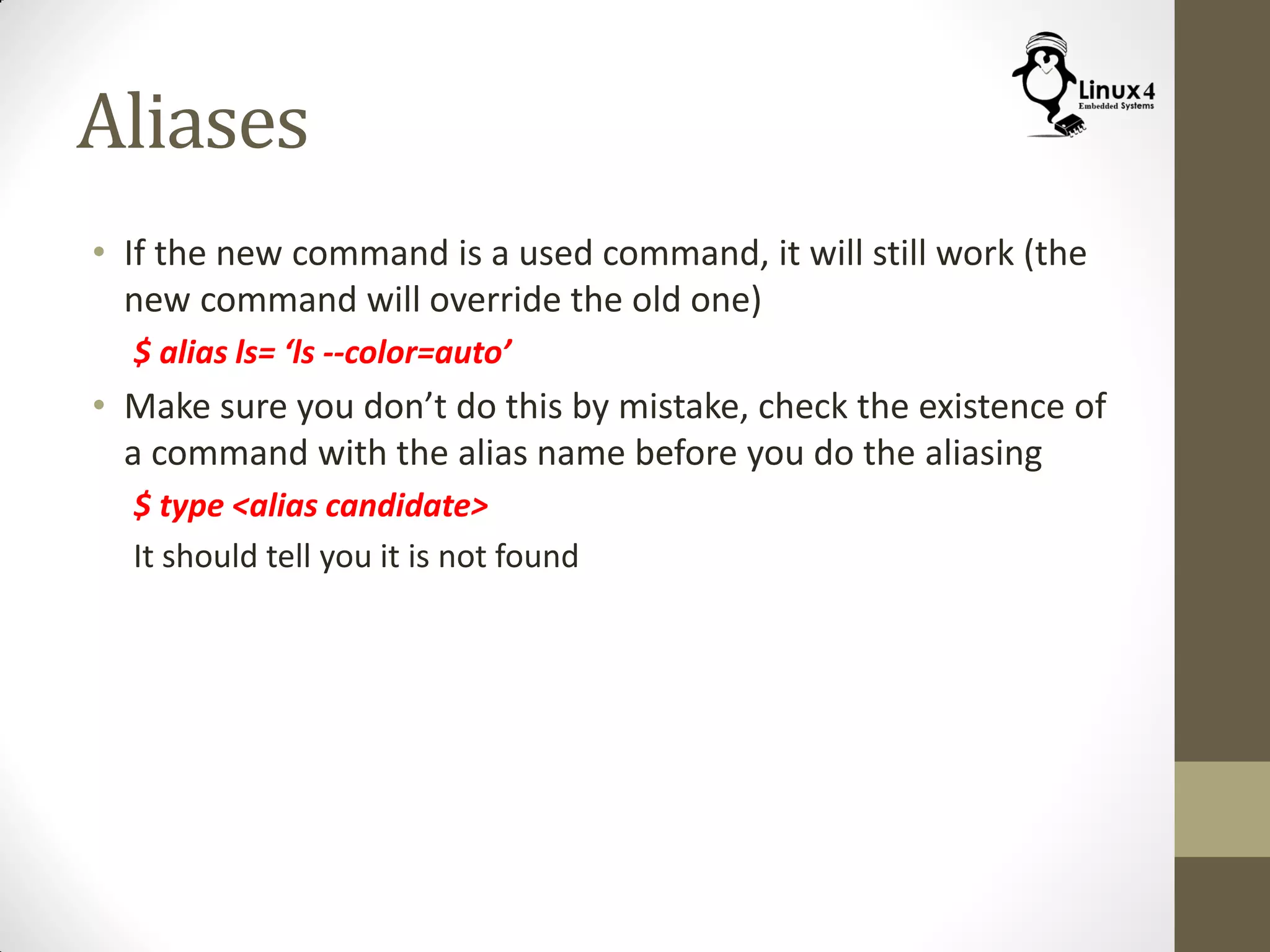 Aliases
• If the new command is a used command, it will still work (the
new command will override the old one)
$ alias ls= ‘ls --color=auto’
• Make sure you don’t do this by mistake, check the existence of
a command with the alias name before you do the aliasing
$ type <alias candidate>
It should tell you it is not found
 