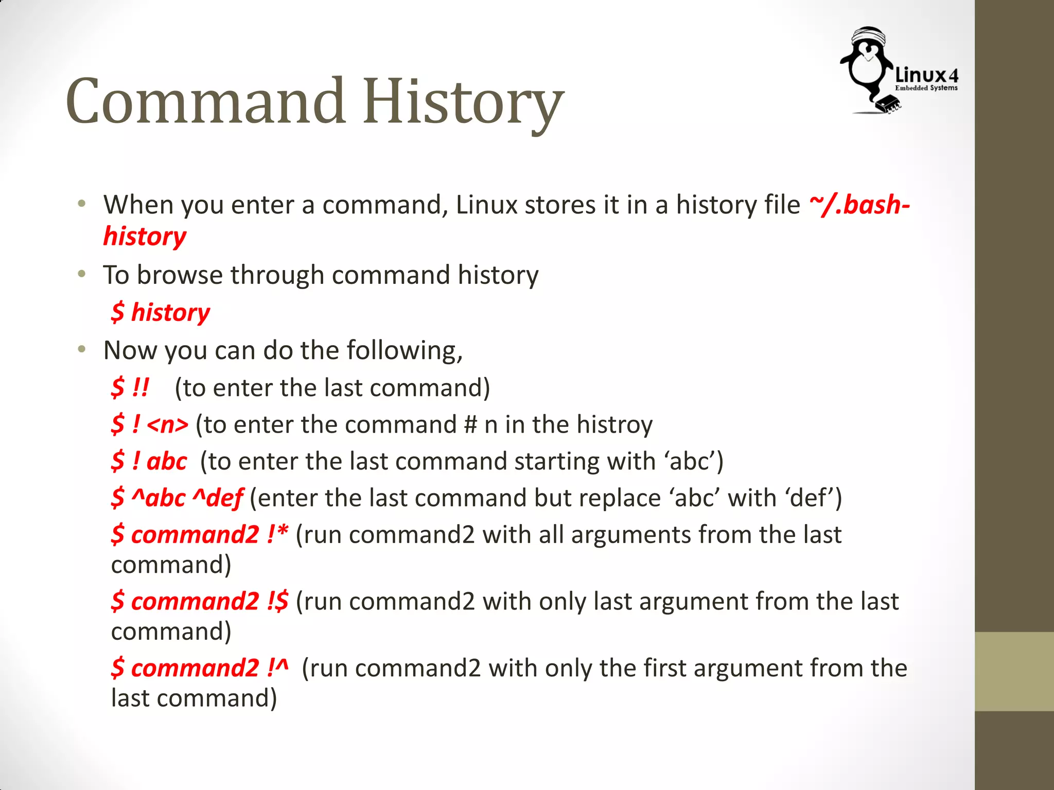 Command History
• When you enter a command, Linux stores it in a history file ~/.bash-
history
• To browse through command history
$ history
• Now you can do the following,
$ !! (to enter the last command)
$ ! <n> (to enter the command # n in the histroy
$ ! abc (to enter the last command starting with ‘abc’)
$ ^abc ^def (enter the last command but replace ‘abc’ with ‘def’)
$ command2 !* (run command2 with all arguments from the last
command)
$ command2 !$ (run command2 with only last argument from the last
command)
$ command2 !^ (run command2 with only the first argument from the
last command)
 